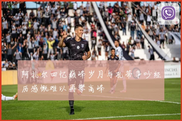 阿扎尔回忆巅峰岁月与孔蒂争吵经历感慨难以再攀高峰