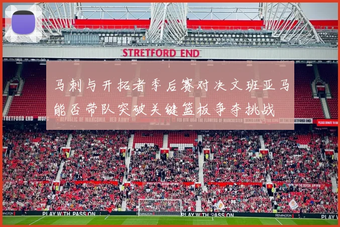 马刺与开拓者季后赛对决文班亚马能否带队突破关键篮板争夺挑战