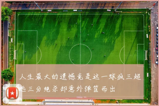 人生最大的遗憾竟是这一球疯三超远三分绝杀却意外弹筐而出