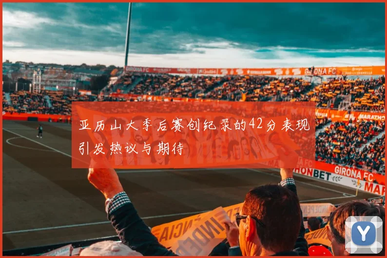 亚历山大季后赛创纪录的42分表现引发热议与期待