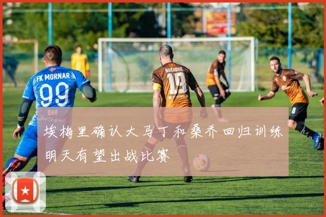 埃梅里确认大马丁和桑乔回归训练明天有望出战比赛