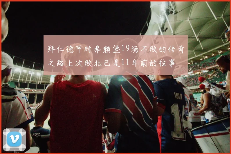 拜仁德甲对弗赖堡19场不败的传奇之路上次败北已是11年前的往事
