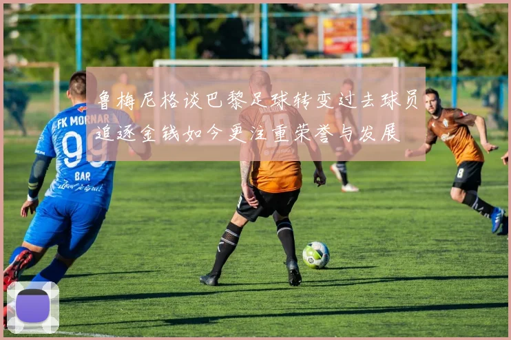 鲁梅尼格谈巴黎足球转变过去球员追逐金钱如今更注重荣誉与发展