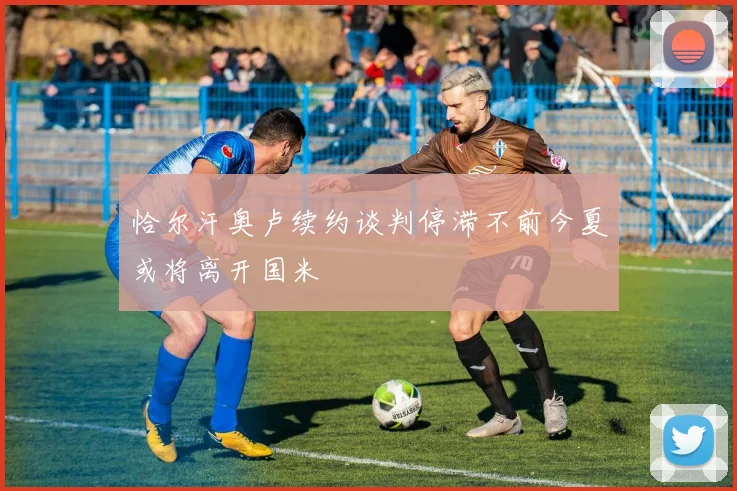 恰尔汗奥卢续约谈判停滞不前今夏或将离开国米