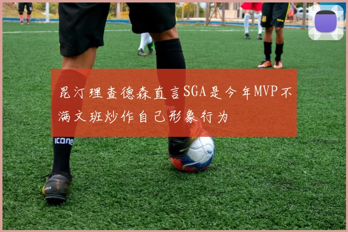 昆汀理查德森直言SGA是今年MVP不满文班炒作自己形象行为