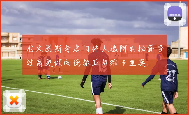 尤文图斯考虑门将人选阿利松薪资过高更倾向德赫亚与维卡里奥