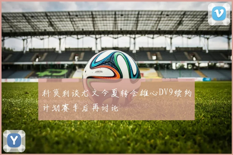 科莫利谈尤文今夏转会雄心DV9续约计划赛季后再讨论